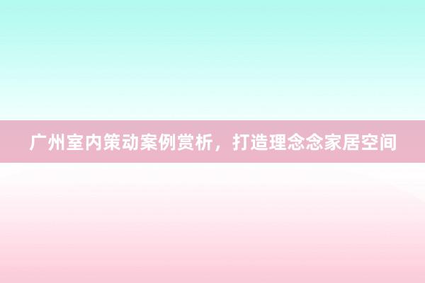 广州室内策动案例赏析，打造理念念家居空间
