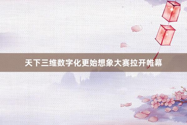 天下三维数字化更始想象大赛拉开帷幕